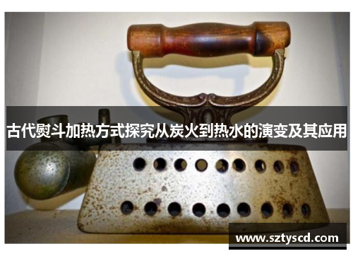 古代熨斗加热方式探究从炭火到热水的演变及其应用